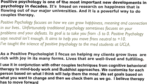 Positive psychology is one of the most important new developments in psychology in decades. It’s  based on research on happiness that is flowing out of our major universities. And it is a powerful way to do couples therapy.
Positive Psychology focuses on how we can grow happiness, meaning and connection in our lives.. Unfortunately traditional psychology sometimes focuses on your problems and your defeats. Its goal is to take you from -5 to 0. Positive Psychology says neutral isn’t enough. It aims to help you move from neutral to +10. 
I've taught the science of positive psychology to the med students at UCLA.

As a Positive Psychologist I focus on helping my clients grow lives  are rich with joy in its many forms. Lives that are well-lived and fulfilling.
I use it in conjunction with other couples techniques from cognitive behavioral therapy to mind-body work and Buddhist approaches. We customize for each person based on what I think will help them the most .We set goals based on what you want to change and then we check them as we go.  I believe therapy has to move forward


